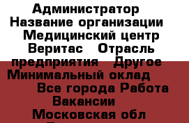 Администратор › Название организации ­ Медицинский центр Веритас › Отрасль предприятия ­ Другое › Минимальный оклад ­ 20 000 - Все города Работа » Вакансии   . Московская обл.,Лыткарино г.